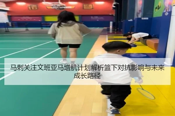 马刺关注文班亚马增肌计划解析篮下对抗影响与未来成长路径
