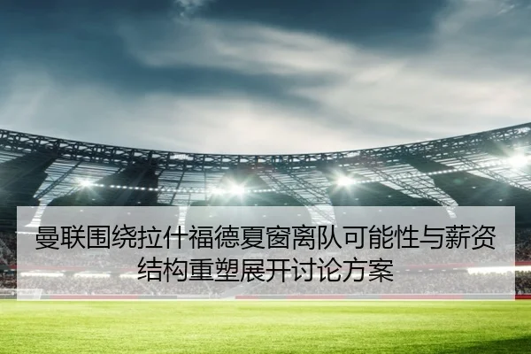 曼联围绕拉什福德夏窗离队可能性与薪资结构重塑展开讨论方案