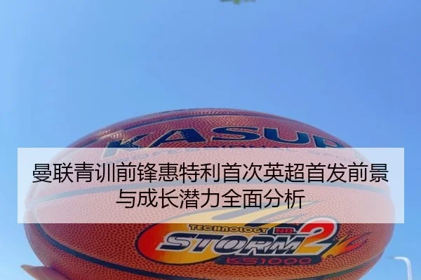 曼联青训前锋惠特利首次英超首发前景与成长潜力全面分析