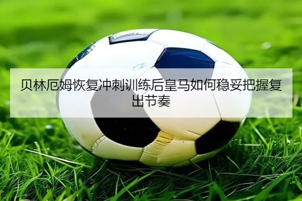 贝林厄姆恢复冲刺训练后皇马如何稳妥把握复出节奏